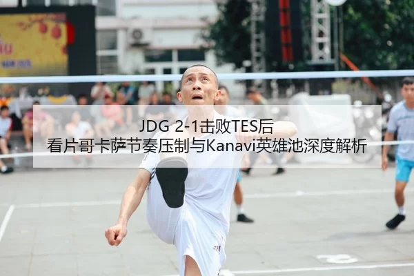 JDG 2-1击败TES后 看片哥卡萨节奏压制与Kanavi英雄池深度解析